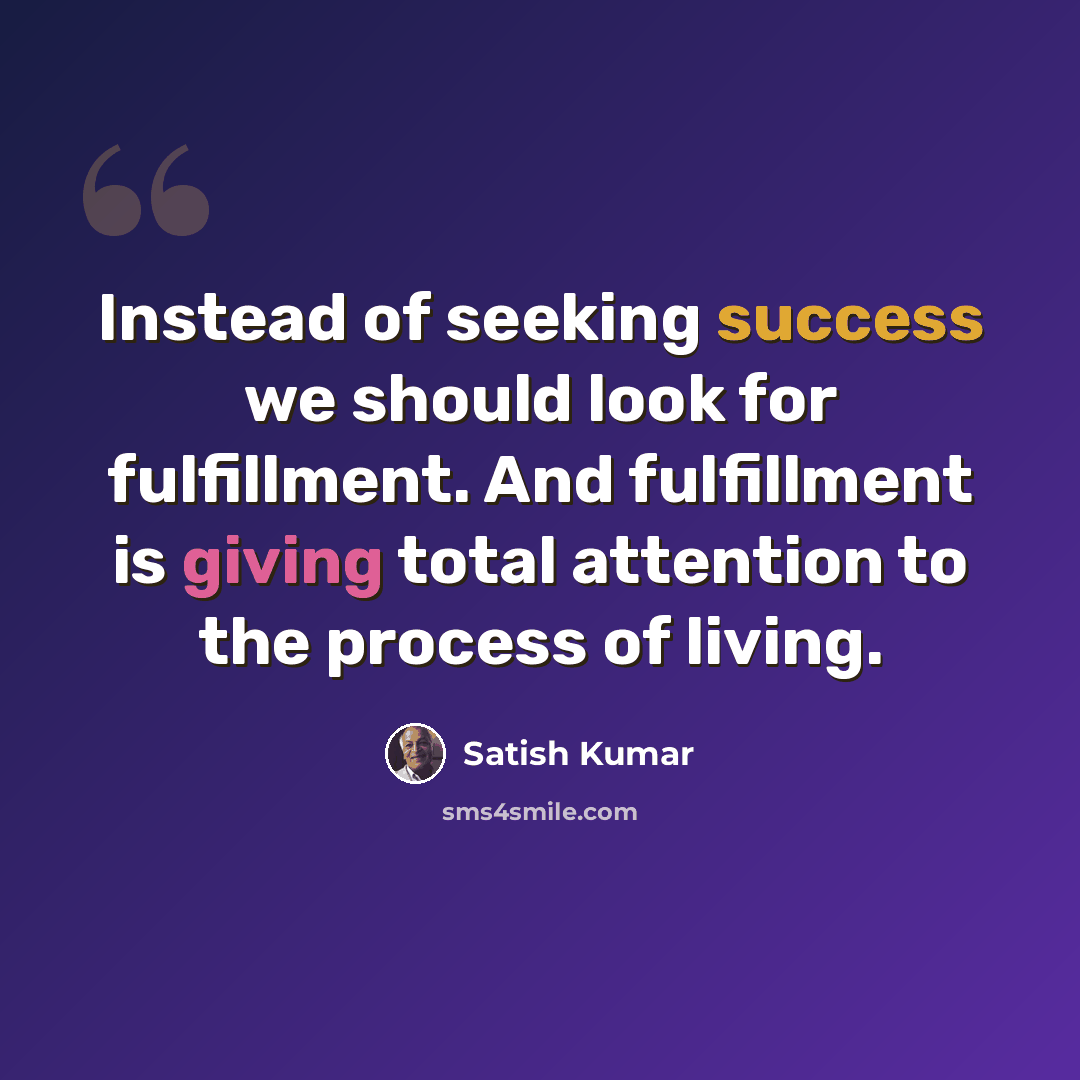 “Instead of seeking success we should look for fulfillment. And fulfillment is giving total attention to the process of living.” quote by Satish Kumar