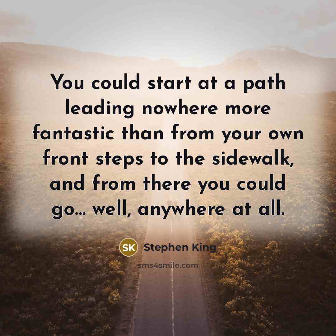 “You could start at a path leading nowhere more fantastic than from your own front steps to the sidewalk, and from there you could go… well, anywhere at all.” quote by Stephen King