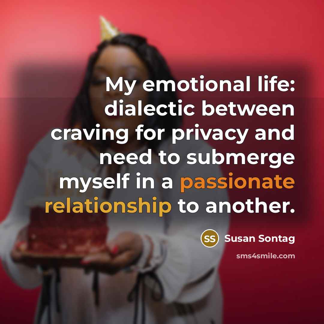 “My emotional life: dialectic between craving for privacy and need to submerge myself in a passionate relationship to another.” quote by Susan Sontag