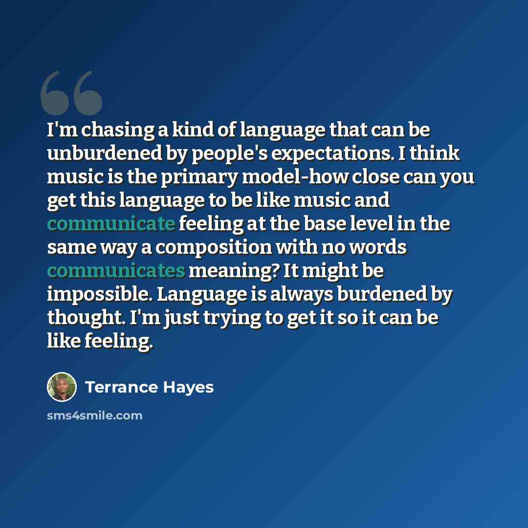 “I'm chasing a kind of language that can be unburdened by people's expectations. I think music is the primary model-how close can you get this language to be like music and communicate feeling at the base level in the same way a composition with no words communicates meaning? It might be…” quote by Terrance Hayes