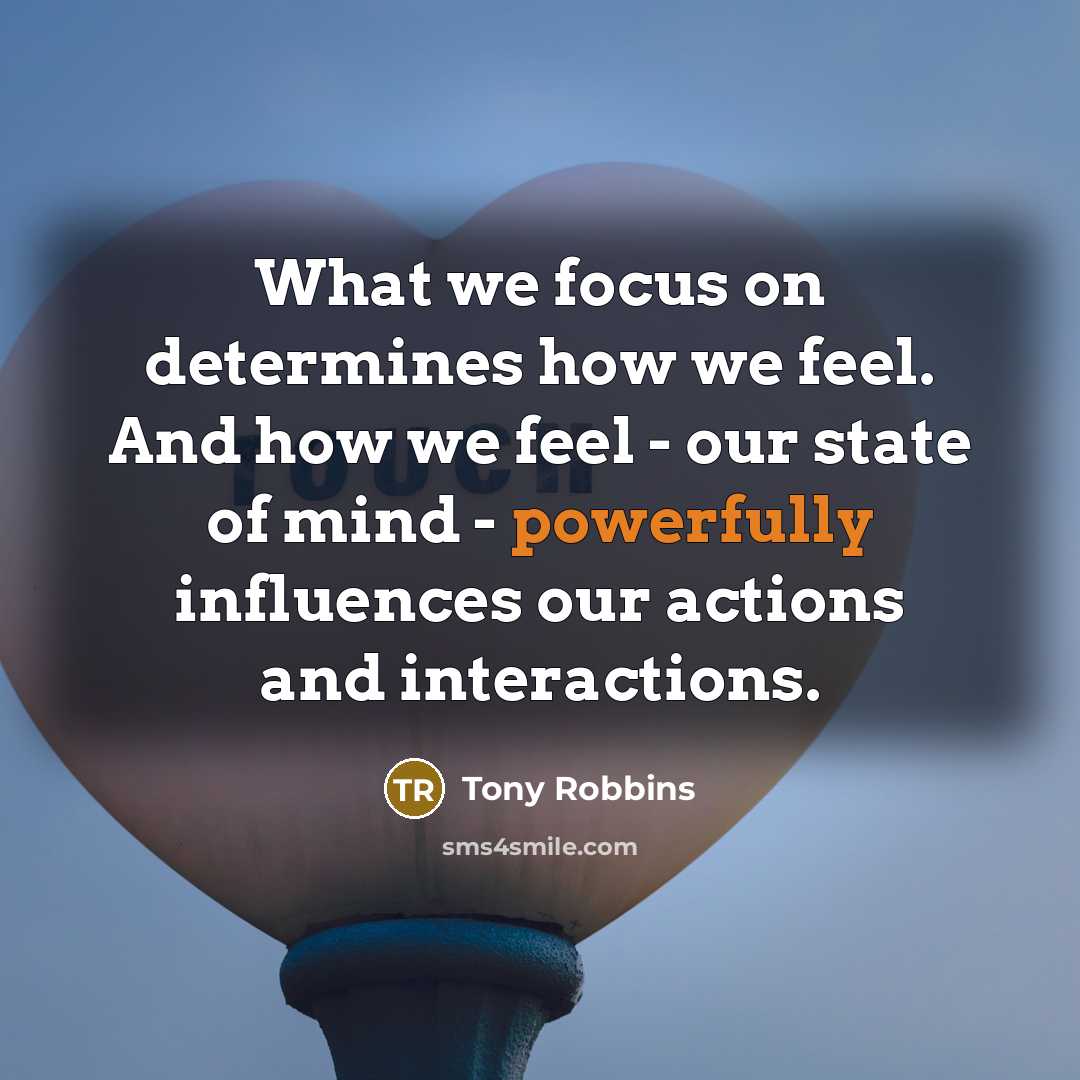 “What we focus on determines how we feel. And how we feel - our state of mind - powerfully influences our actions and interactions.” quote by Tony Robbins