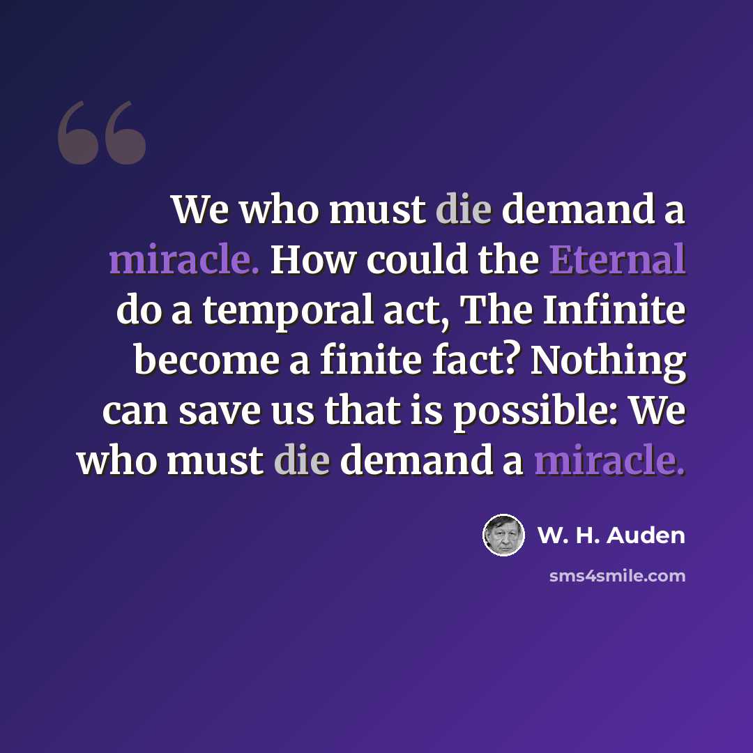 “We who must die demand a miracle. How could the Eternal do a temporal act, The Infinite become a finite fact? Nothing can save us that is possible: We who must die demand a miracle.” quote by W. H. Auden