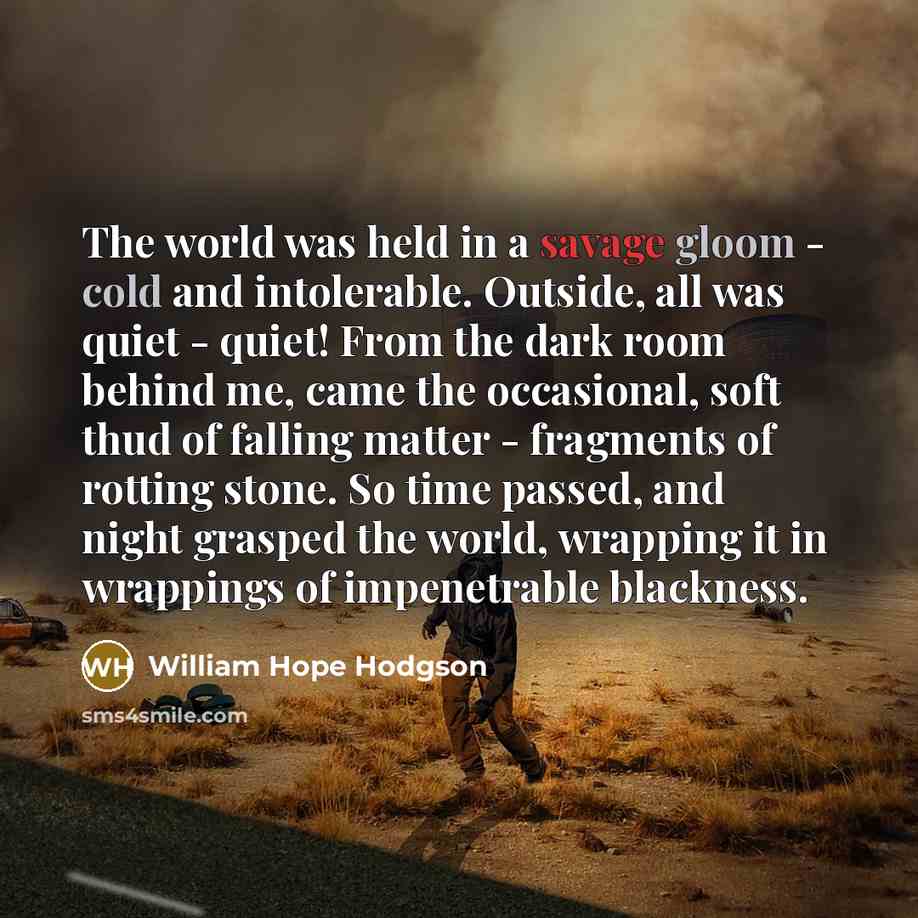 “The world was held in a savage gloom - cold and intolerable. Outside, all was quiet - quiet! From the dark room behind me, came the occasional, soft thud of falling matter - fragments of rotting stone. So time passed, and night grasped the world, wrapping it in wrappings of impenetrable blackness.” quote by William Hope Hodgson