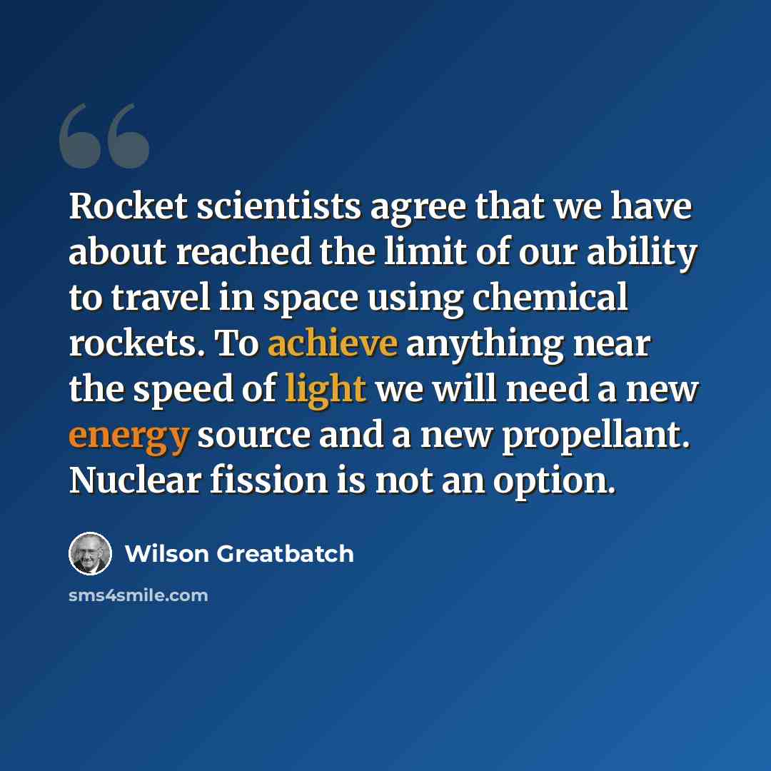 “Rocket scientists agree that we have about reached the limit of our ability to travel in space using chemical rockets. To achieve anything near the speed of light we will need a new energy source and a new propellant. Nuclear fission is not an option.” quote by Wilson Greatbatch