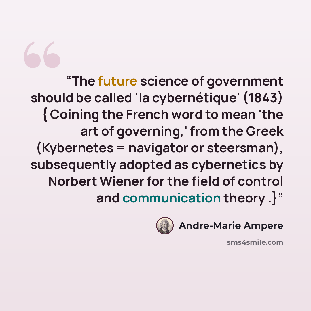 “The future science of government should be called 'la cybernétique' (1843) { Coining the French word to mean 'the art of governing,' from the Greek (Kybernetes = navigator or steersman), subsequently adopted as cybernetics by Norbert Wiener for the field of control and communication theory .}” quote by Andre-Marie Ampere