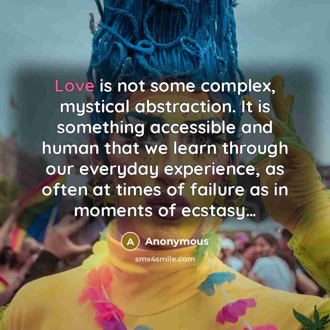 “Love is not some complex, mystical abstraction. It is something accessible and human that we learn through our everyday experience, as often at times of failure as in moments of ecstasy…” quote by Anonymous