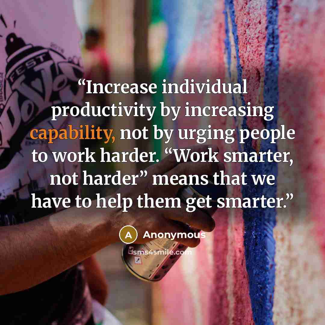 “Increase individual productivity by increasing capability, not by urging people to work harder. “Work smarter, not harder” means that we have to help them get smarter.” quote by Anonymous