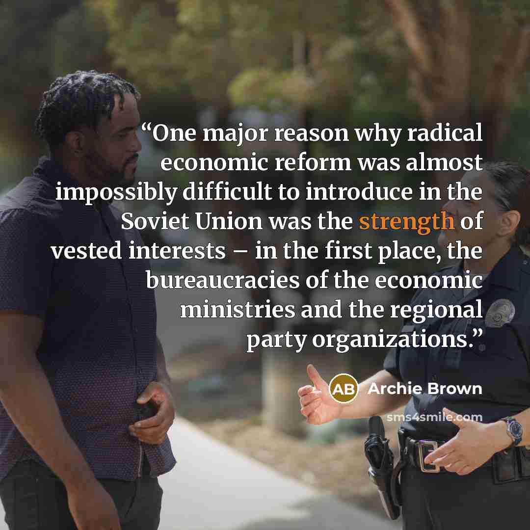 “One major reason why radical economic reform was almost impossibly difficult to introduce in the Soviet Union was the strength of vested interests – in the first place, the bureaucracies of the economic ministries and the regional party organizations.” quote by Archie Brown