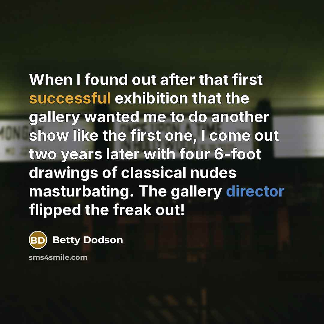 “When I found out after that first successful exhibition that the gallery wanted me to do another show like the first one, I come out two years later with four 6-foot drawings of classical nudes masturbating. The gallery director flipped the freak out!” quote by Betty Dodson