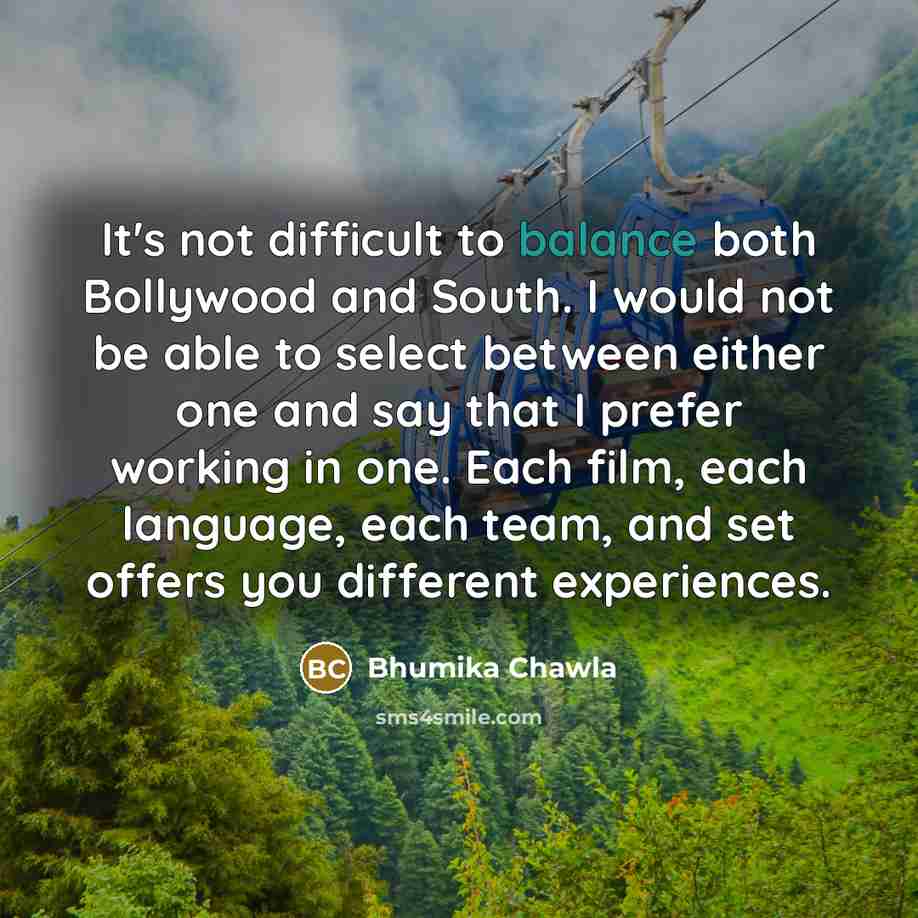 “It's not difficult to balance both Bollywood and South. I would not be able to select between either one and say that I prefer working in one. Each film, each language, each team, and set offers you different experiences.” quote by Bhumika Chawla