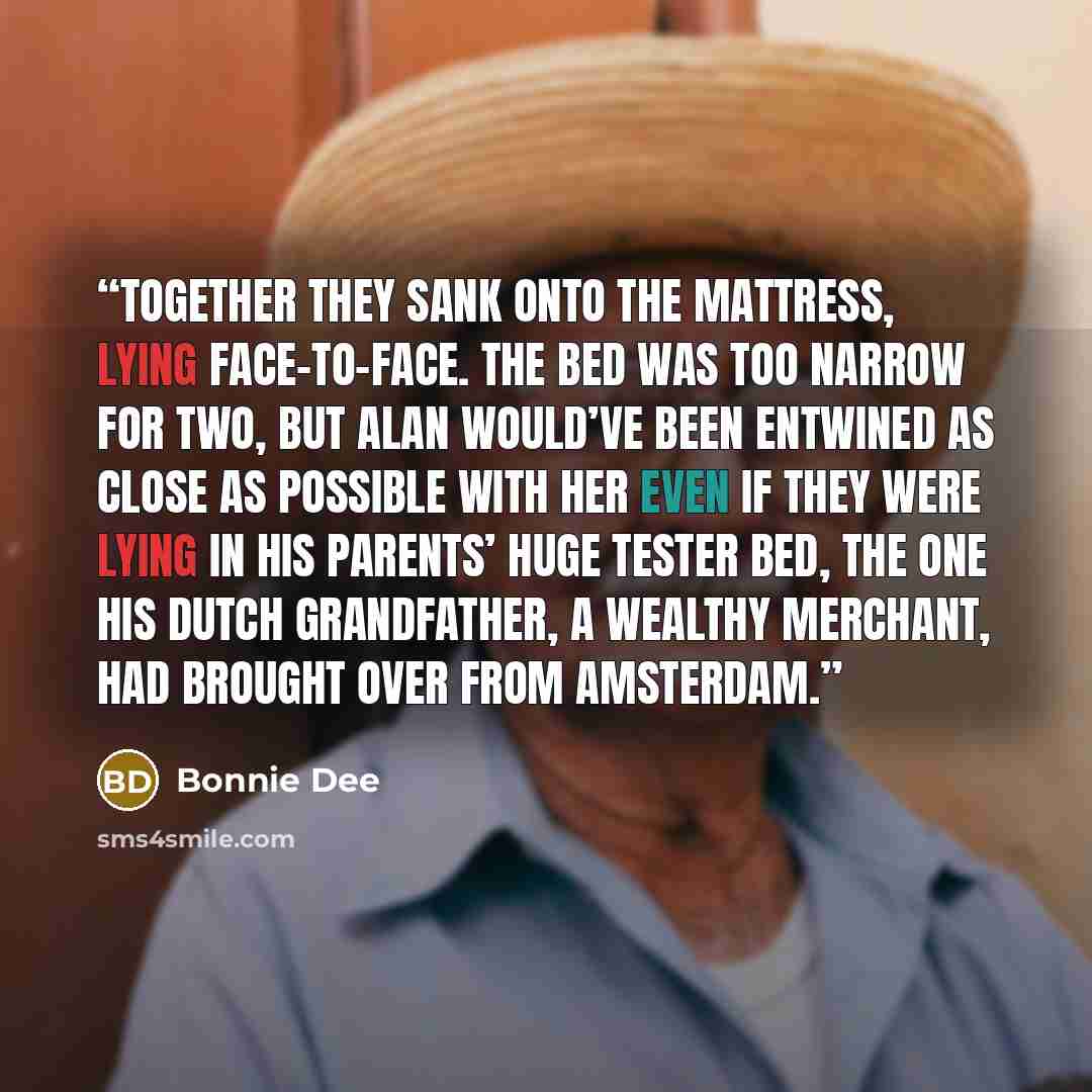 “Together they sank onto the mattress, lying face-to-face. The bed was too narrow for two, but Alan would’ve been entwined as close as possible with her even if they were lying in his parents’ huge tester bed, the one his Dutch grandfather, a wealthy merchant, had brought over from Amsterdam.” quote by Bonnie Dee