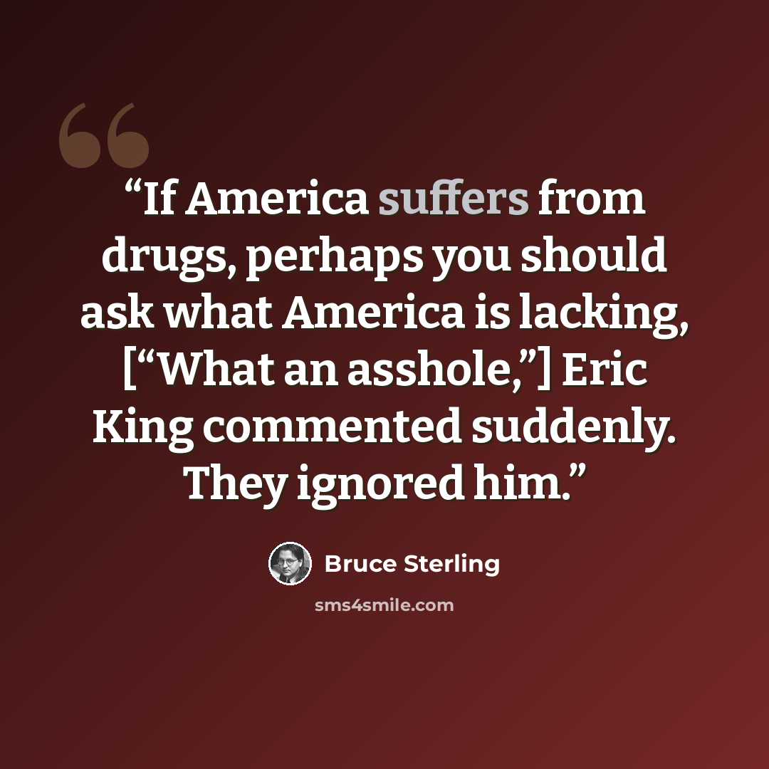 “If America suffers from drugs, perhaps you should ask what America is lacking, [“What an asshole,”] Eric King commented suddenly. They ignored him.” quote by Bruce Sterling