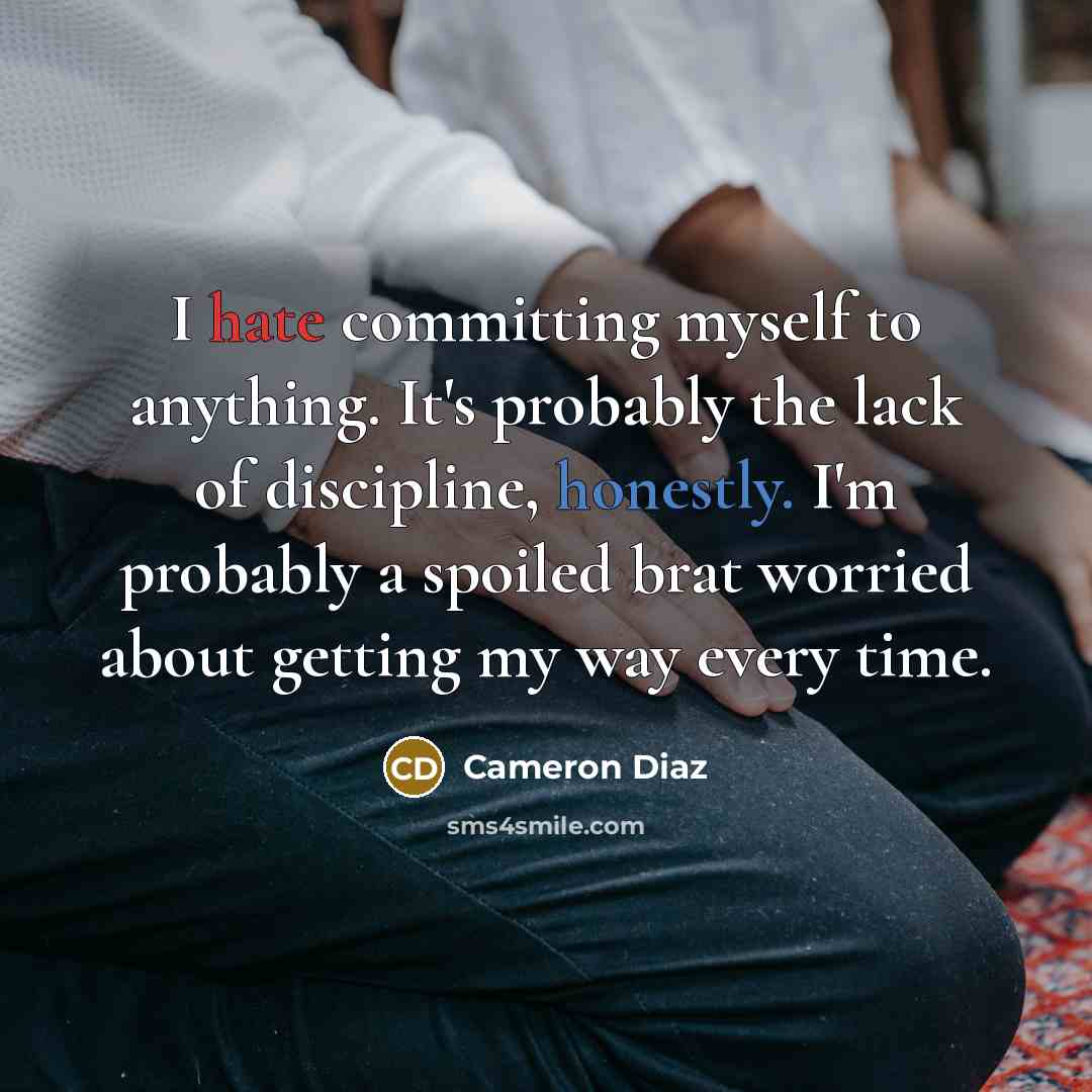 “I hate committing myself to anything. It's probably the lack of discipline, honestly. I'm probably a spoiled brat worried about getting my way every time.” quote by Cameron Diaz