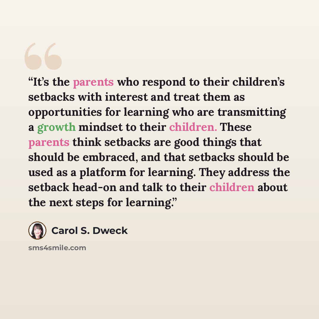 “It’s the parents who respond to their children’s setbacks with interest and treat them as opportunities for learning who are transmitting a growth mindset to their children. These parents think setbacks are good things that should be embraced, and that setbacks should be used as a platform for…” quote by Carol S. Dweck