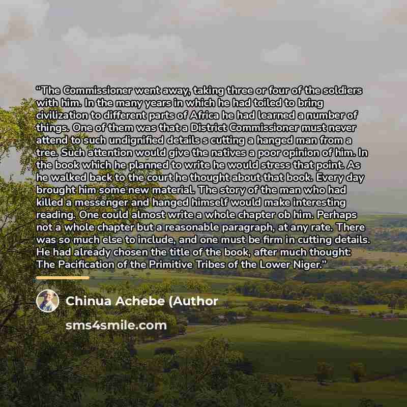 “The Commissioner went away, taking three or four of the soldiers with him. In the many years in which he had toiled to bring civilization to different parts of Africa he had learned a number of things. One of them was that a District Commissioner must never attend to such undignified details s…” quote by Chinua Achebe (Author