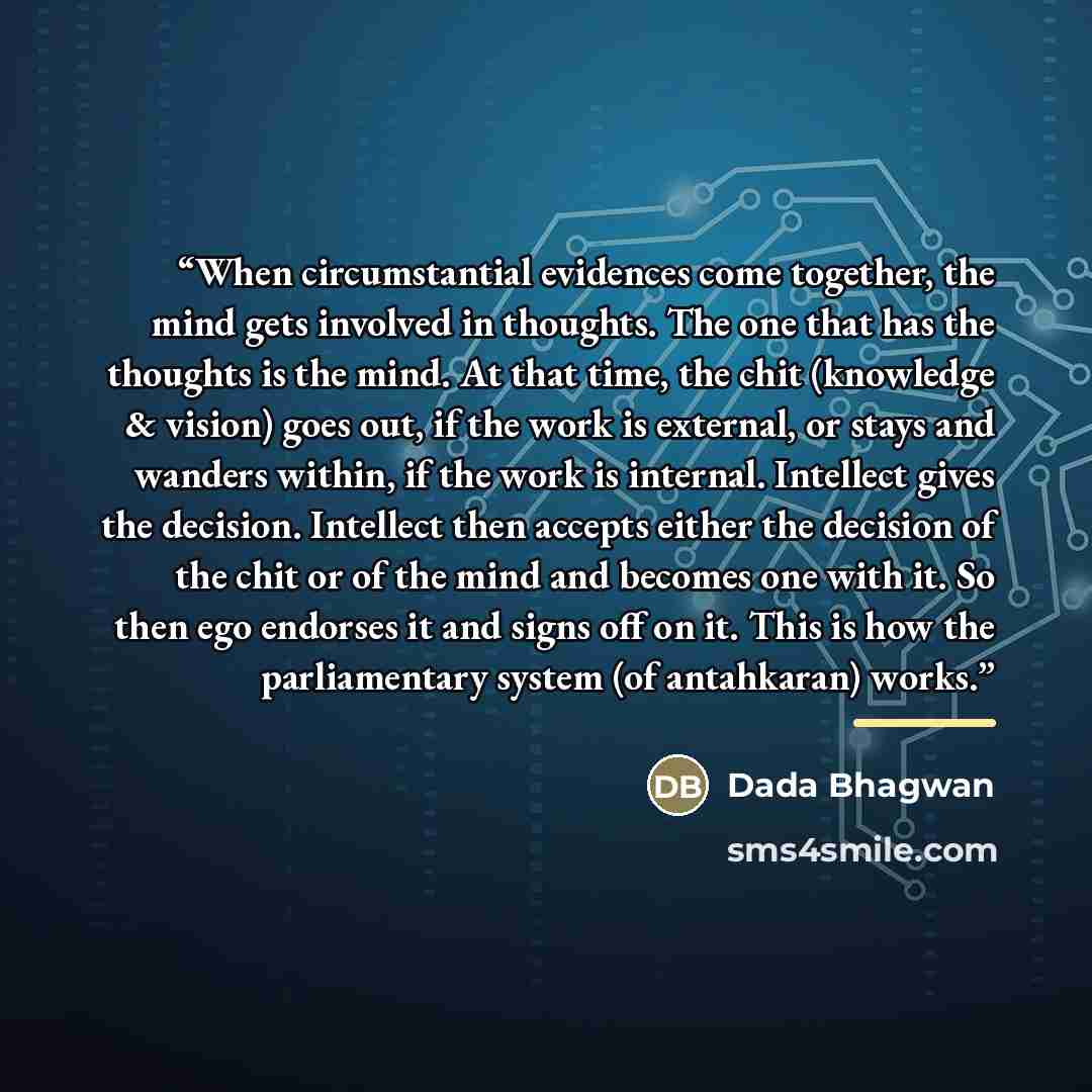 “When circumstantial evidences come together, the mind gets involved in thoughts. The one that has the thoughts is the mind. At that time, the chit (knowledge & vision) goes out, if the work is external, or stays and wanders within, if the work is internal. Intellect gives the decision. Intellect…” quote by Dada Bhagwan