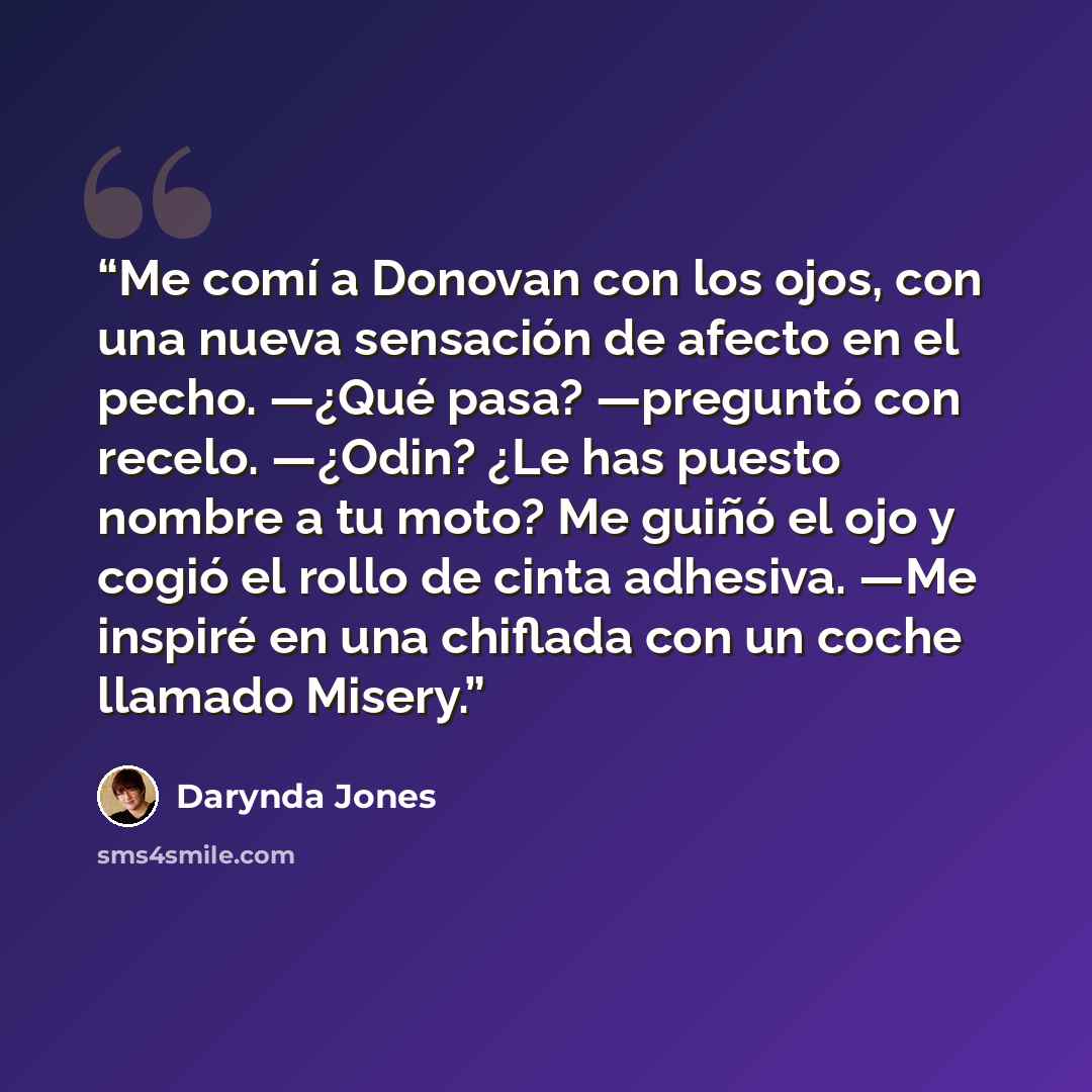 “Me comí a Donovan con los ojos, con una nueva sensación de afecto en el pecho. —¿Qué pasa? —preguntó con recelo. —¿Odin? ¿Le has puesto nombre a tu moto? Me guiñó el ojo y cogió el rollo de cinta adhesiva. —Me inspiré en una chiflada con un coche llamado Misery.” quote by Darynda Jones