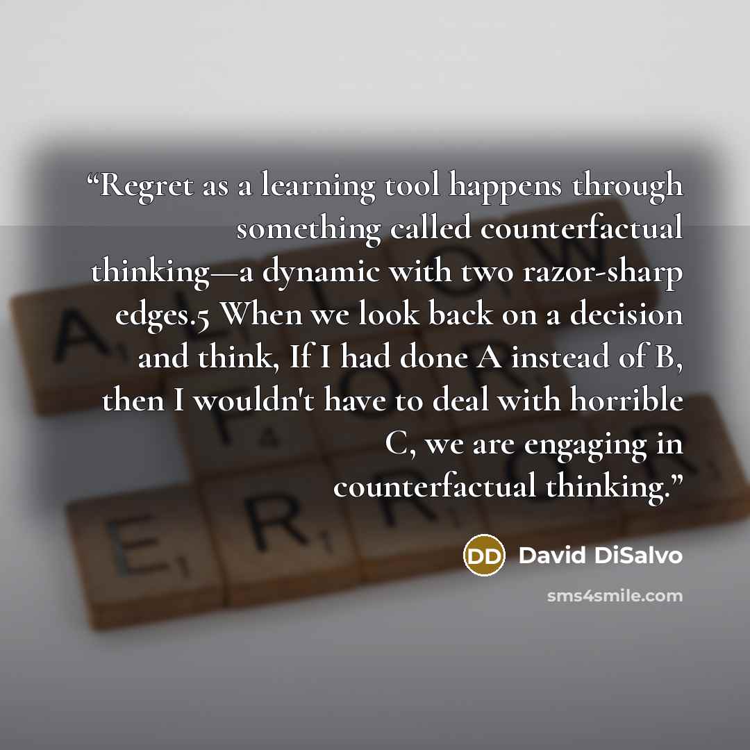 “Regret as a learning tool happens through something called counterfactual thinking—a dynamic with two razor-sharp edges.5 When we look back on a decision and think, If I had done A instead of B, then I wouldn't have to deal with horrible C, we are engaging in counterfactual thinking.” quote by David DiSalvo