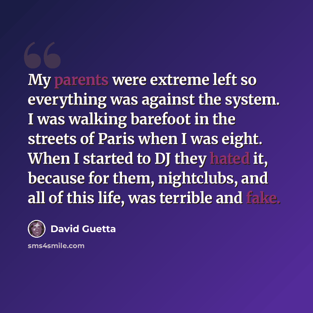 “My parents were extreme left so everything was against the system. I was walking barefoot in the streets of Paris when I was eight. When I started to DJ they hated it, because for them, nightclubs, and all of this life, was terrible and fake.” quote by David Guetta