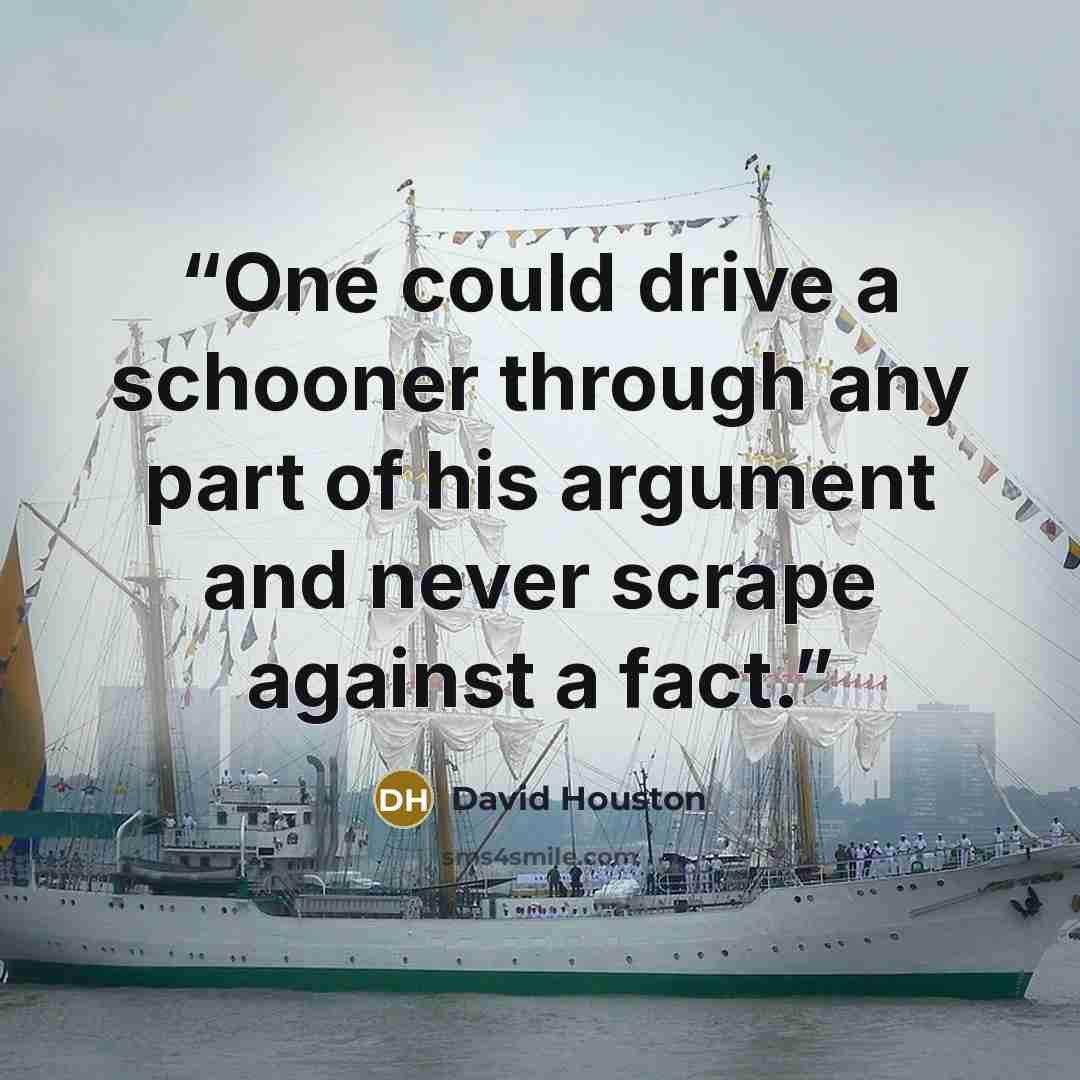 “One could drive a schooner through any part of his argument and never scrape against a fact.” quote by David Houston