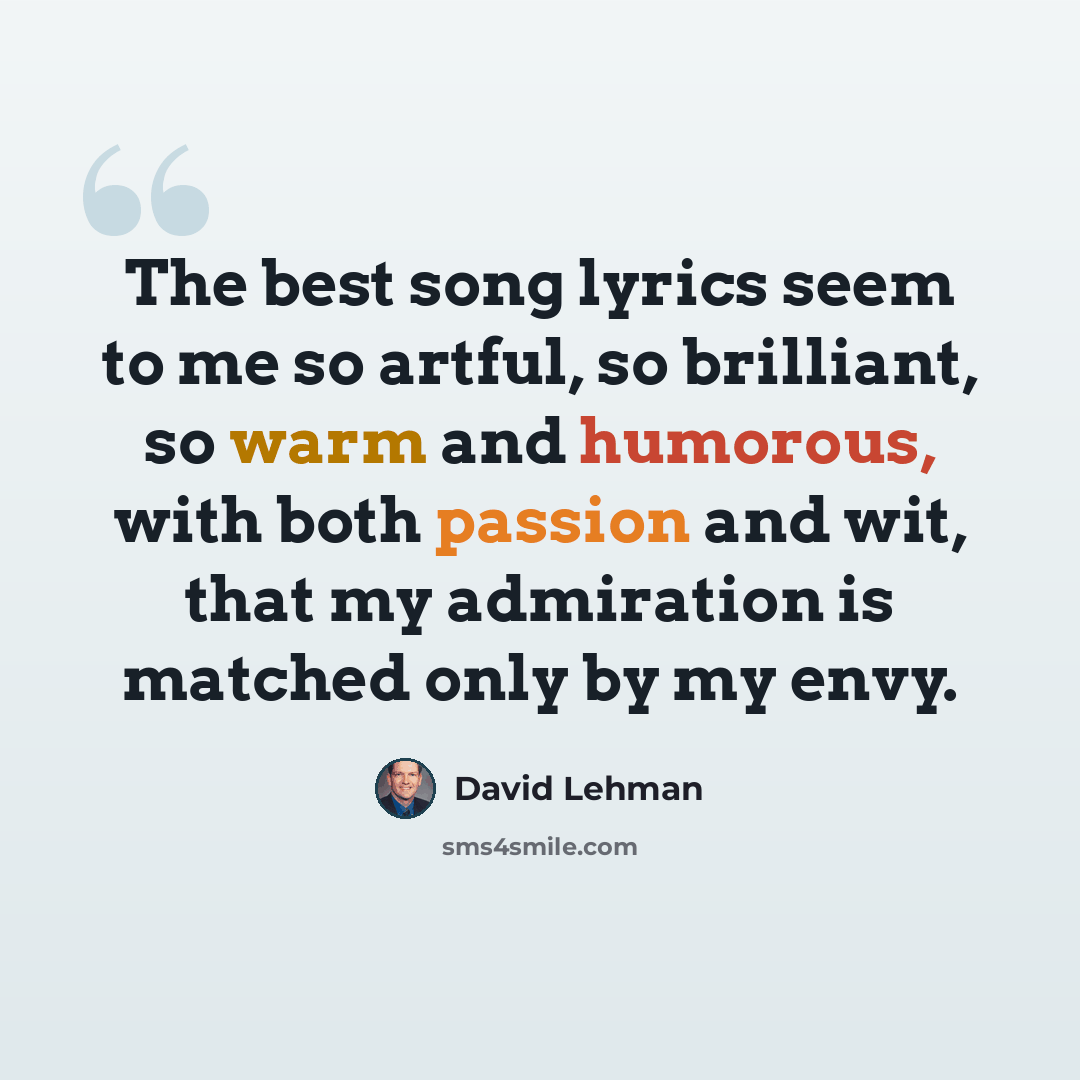 “The best song lyrics seem to me so artful, so brilliant, so warm and humorous, with both passion and wit, that my admiration is matched only by my envy.” quote by David Lehman