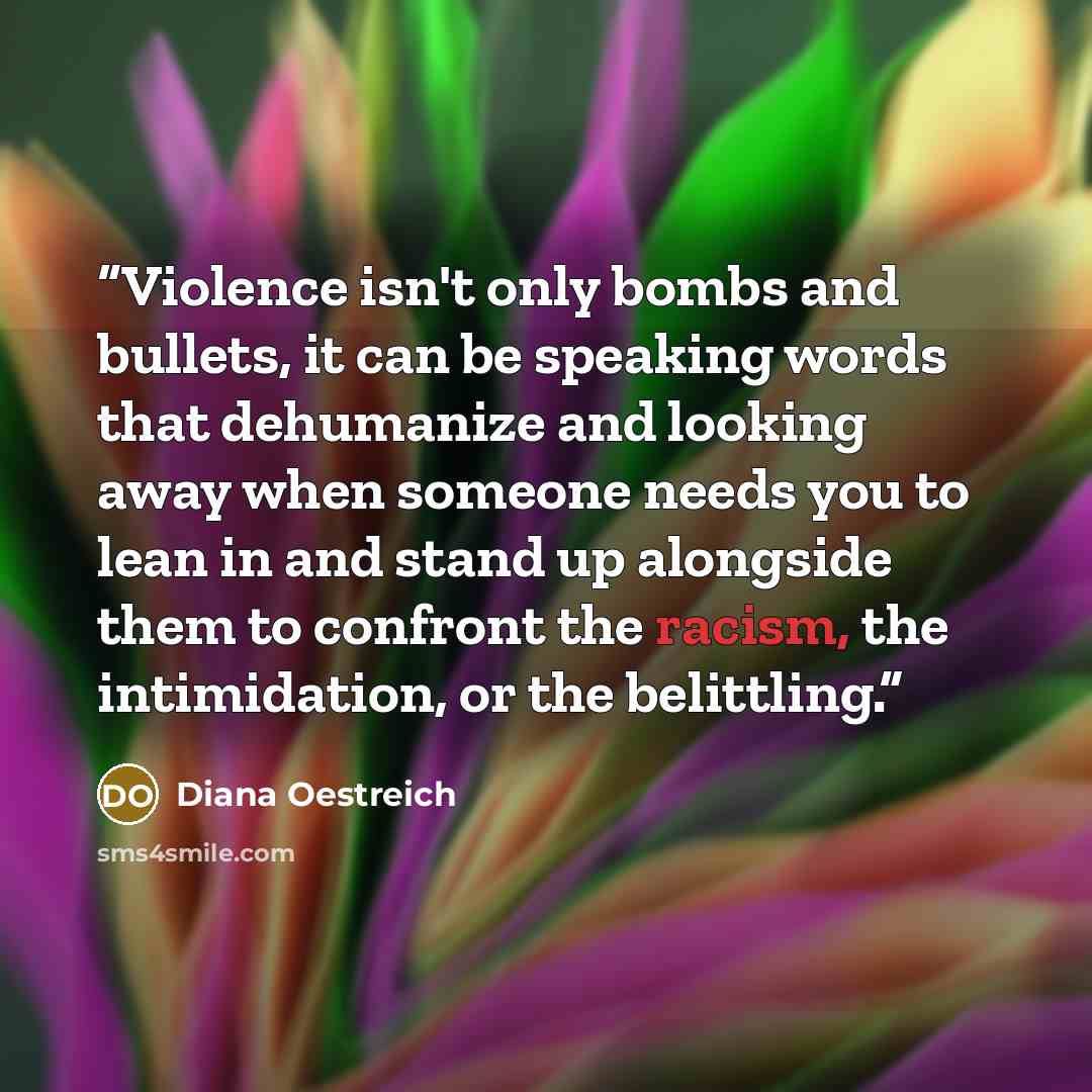 “Violence isn't only bombs and bullets, it can be speaking words that dehumanize and looking away when someone needs you to lean in and stand up alongside them to confront the racism, the intimidation, or the belittling.” quote by Diana Oestreich