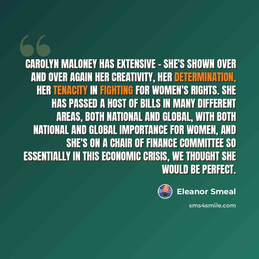 “Carolyn Maloney has extensive - she's shown over and over again her creativity, her determination, her tenacity in fighting for women's rights. She has passed a host of bills in many different areas, both national and global, with both national and global importance for women, and she's on a Chair…” quote by Eleanor Smeal