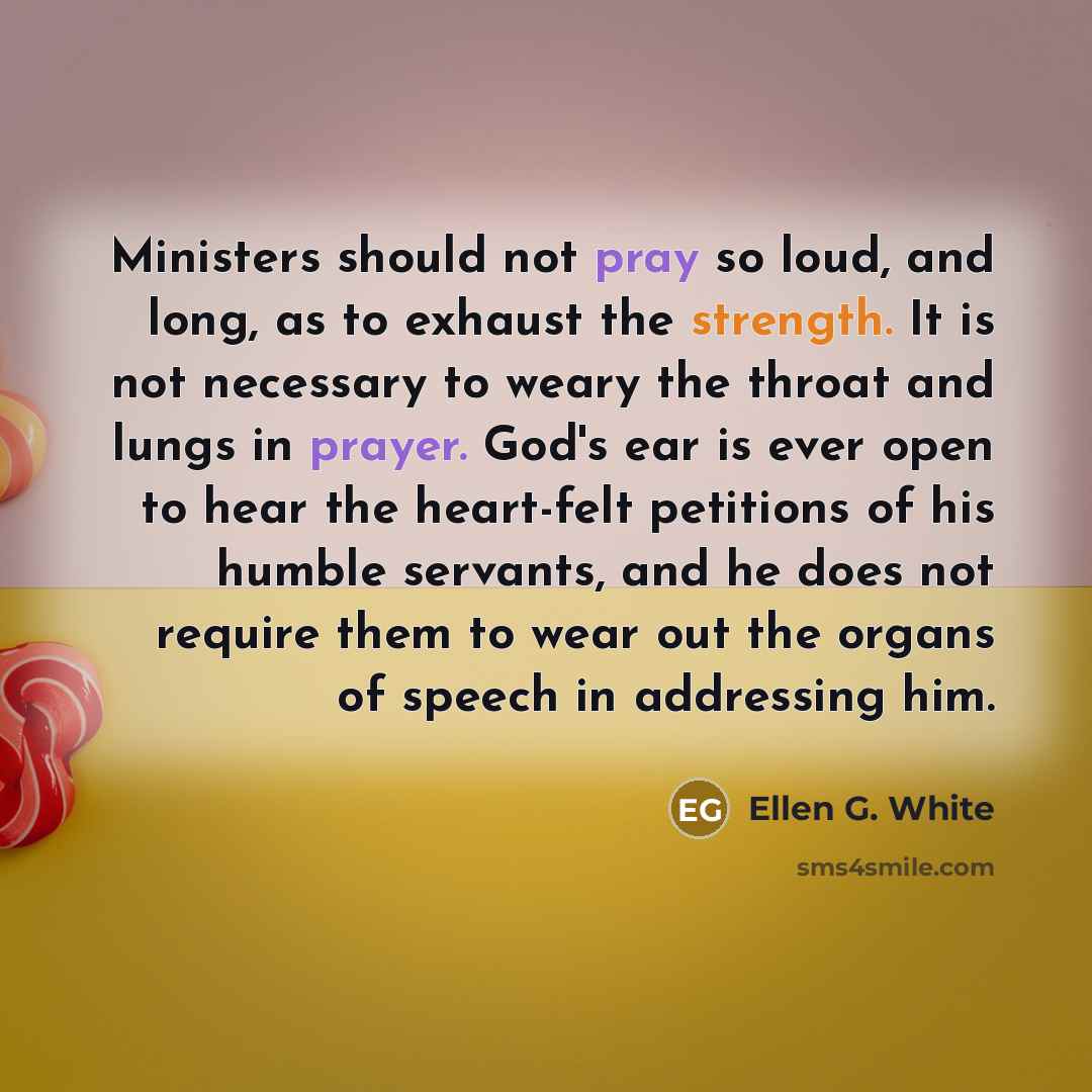 “Ministers should not pray so loud, and long, as to exhaust the strength. It is not necessary to weary the throat and lungs in prayer. God's ear is ever open to hear the heart-felt petitions of his humble servants, and he does not require them to wear out the organs of speech in addressing him.” quote by Ellen G. White