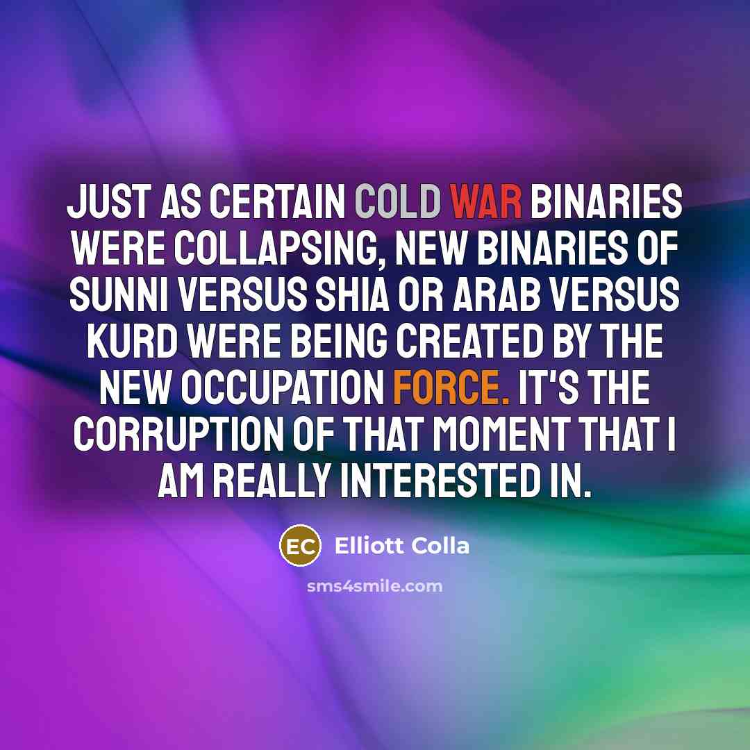 “Just as certain Cold War binaries were collapsing, new binaries of Sunni versus Shia or Arab versus Kurd were being created by the new occupation force. It's the corruption of that moment that I am really interested in.” quote by Elliott Colla
