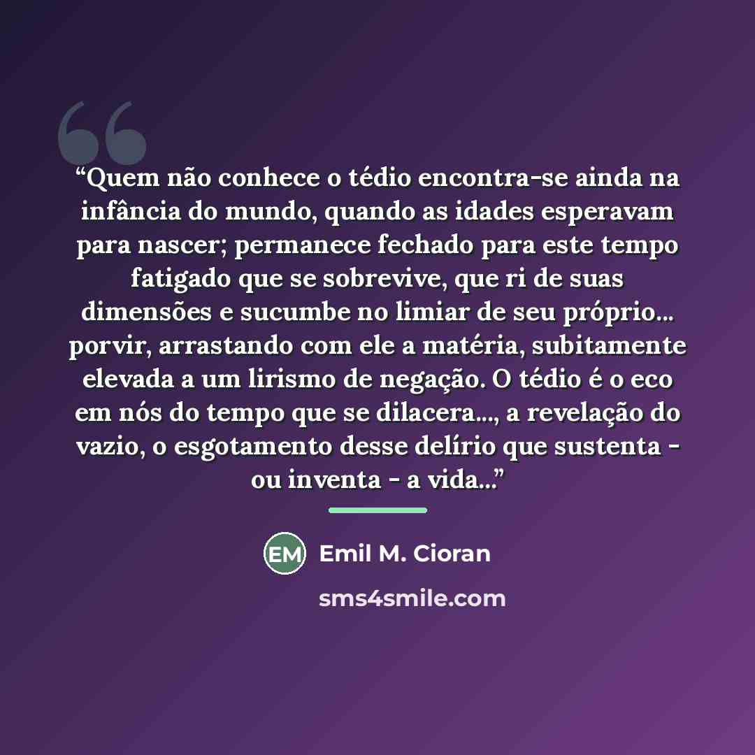 “Quem não conhece o tédio encontra-se ainda na infância do mundo, quando as idades esperavam para nascer; permanece fechado para este tempo fatigado que se sobrevive, que ri de suas dimensões e sucumbe no limiar de seu próprio... porvir, arrastando com ele a matéria, subitamente elevada a um…” quote by Emil M. Cioran