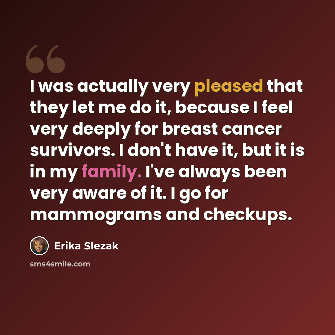 “I was actually very pleased that they let me do it, because I feel very deeply for breast cancer survivors. I don't have it, but it is in my family. I've always been very aware of it. I go for mammograms and checkups.” quote by Erika Slezak