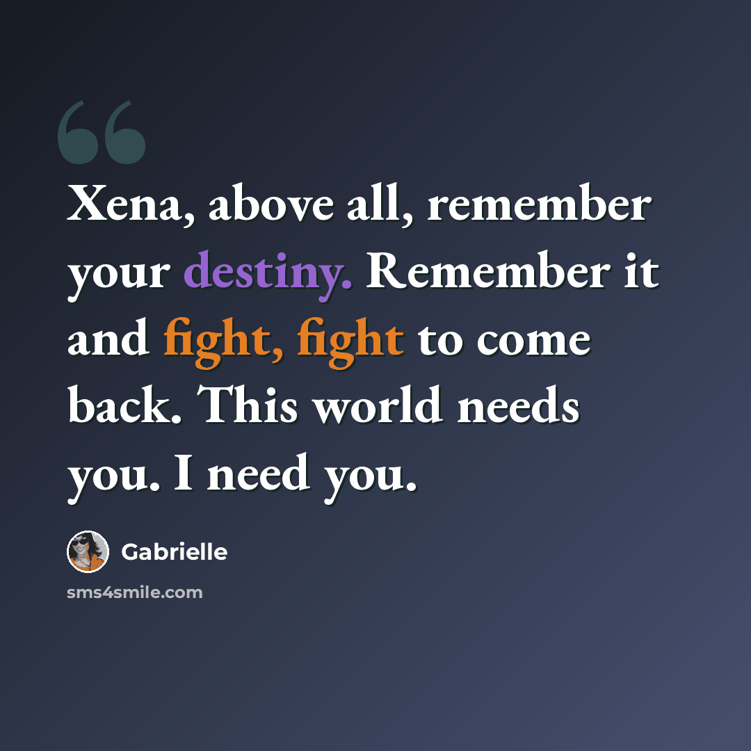 “Xena, above all, remember your destiny. Remember it and fight, fight to come back. This world needs you. I need you.” quote by Gabrielle