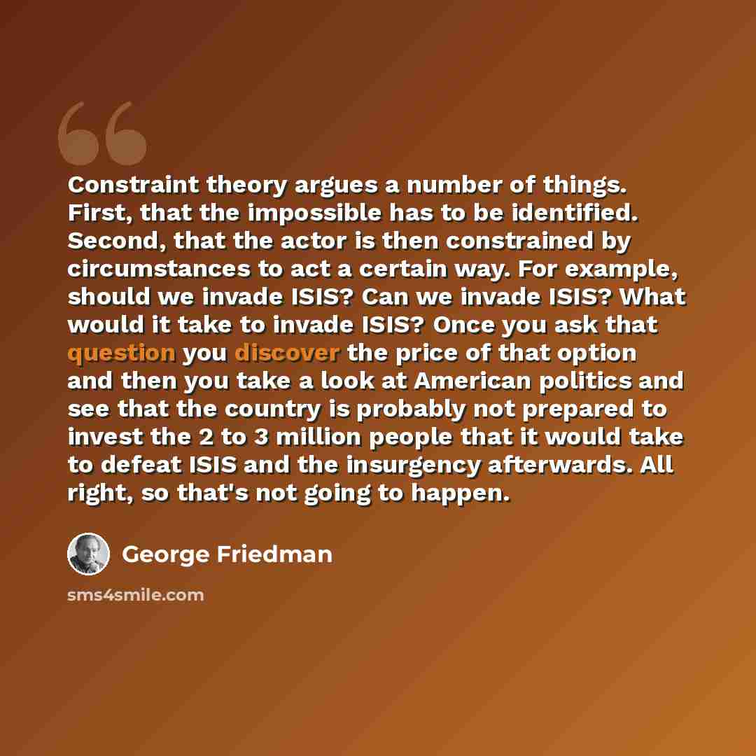“Constraint theory argues a number of things. First, that the impossible has to be identified. Second, that the actor is then constrained by circumstances to act a certain way. For example, should we invade ISIS? Can we invade ISIS? What would it take to invade ISIS? Once you ask that question you…” quote by George Friedman