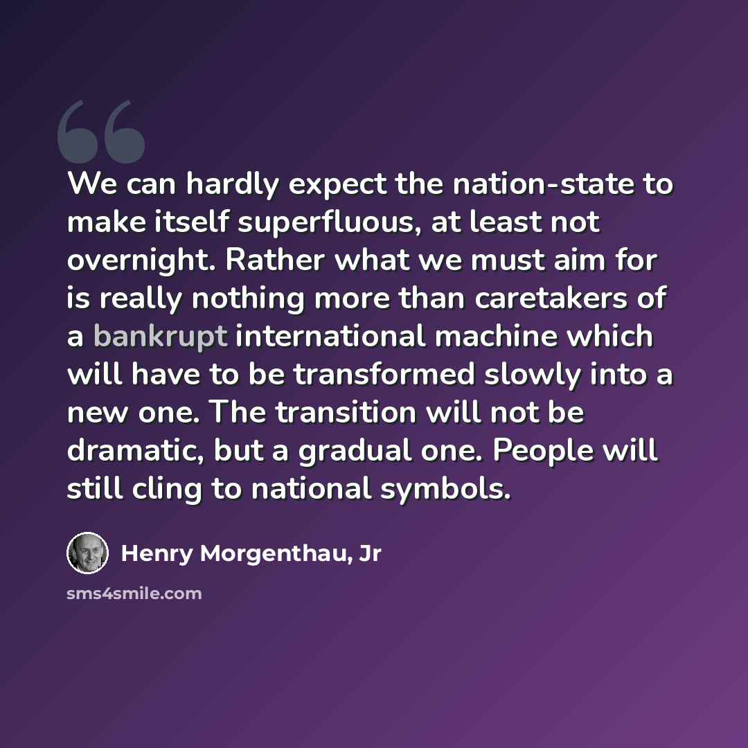 “We can hardly expect the nation-state to make itself superfluous, at least not overnight. Rather what we must aim for is really nothing more than caretakers of a bankrupt international machine which will have to be transformed slowly into a new one. The transition will not be dramatic, but a…” quote by Henry Morgenthau, Jr