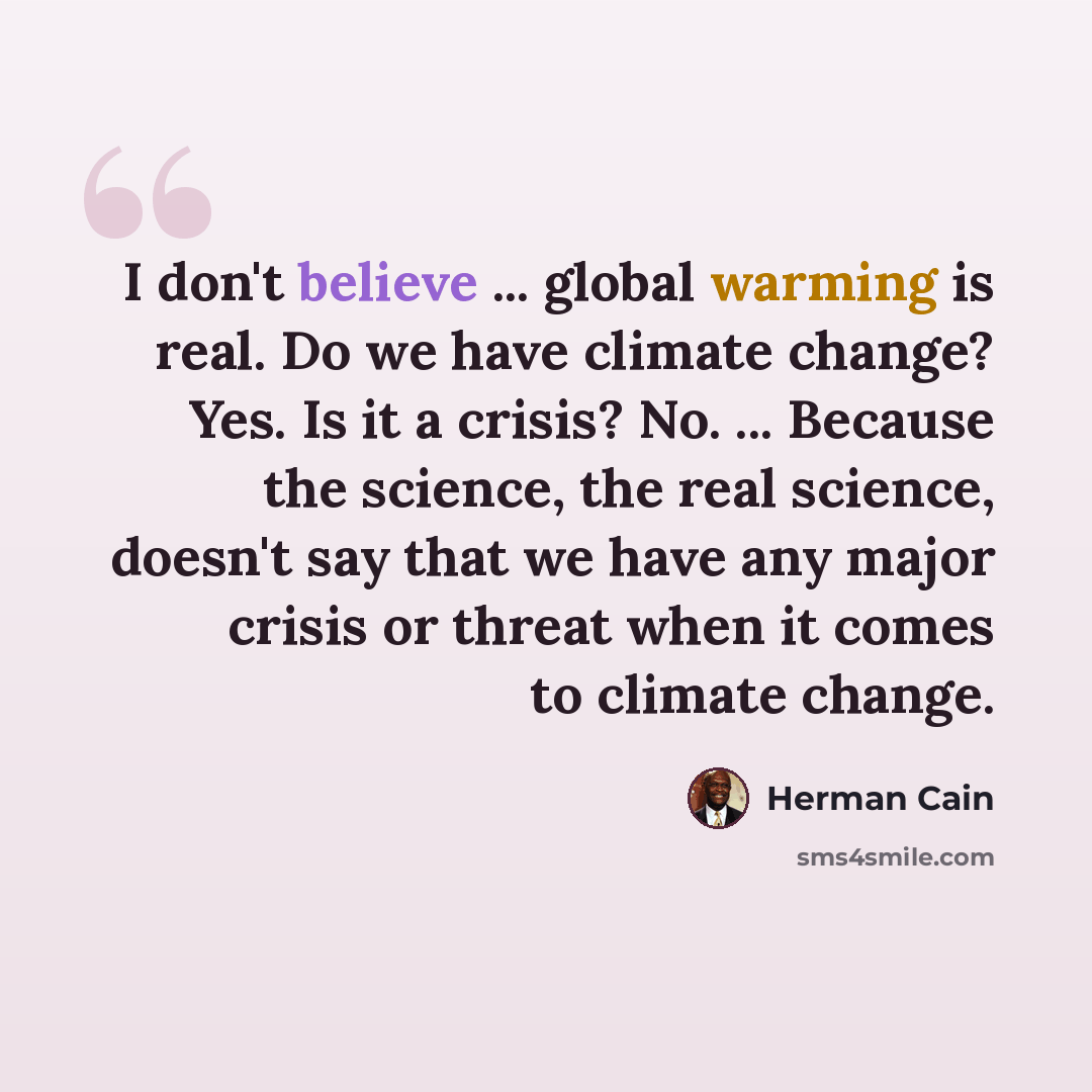 “I don't believe ... global warming is real. Do we have climate change? Yes. Is it a crisis? No. ... Because the science, the real science, doesn't say that we have any major crisis or threat when it comes to climate change.” quote by Herman Cain