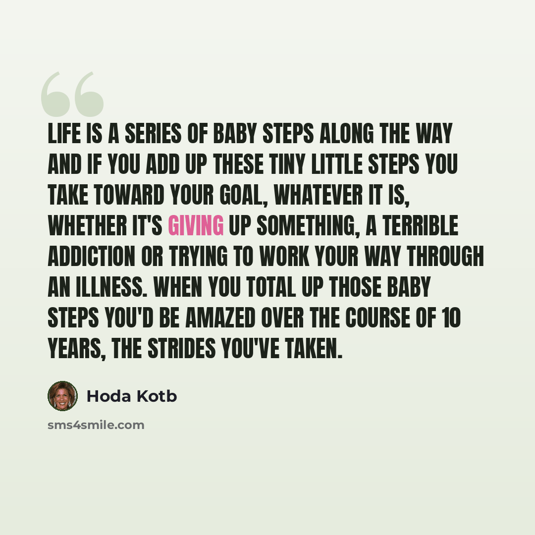 “Life is a series of baby steps along the way and if you add up these tiny little steps you take toward your goal, whatever it is, whether it's giving up something, a terrible addiction or trying to work your way through an illness. When you total up those baby steps you'd be amazed over the course…” quote by Hoda Kotb