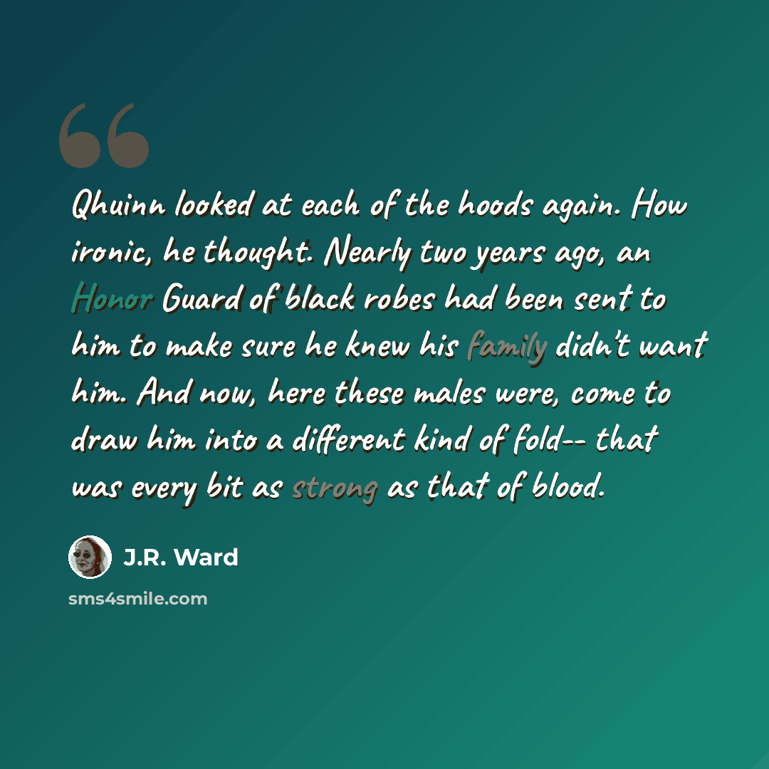 “Qhuinn looked at each of the hoods again. How ironic, he thought. Nearly two years ago, an Honor Guard of black robes had been sent to him to make sure he knew his family didn't want him. And now, here these males were, come to draw him into a different kind of fold-- that was every bit as strong…” quote by J.R. Ward
