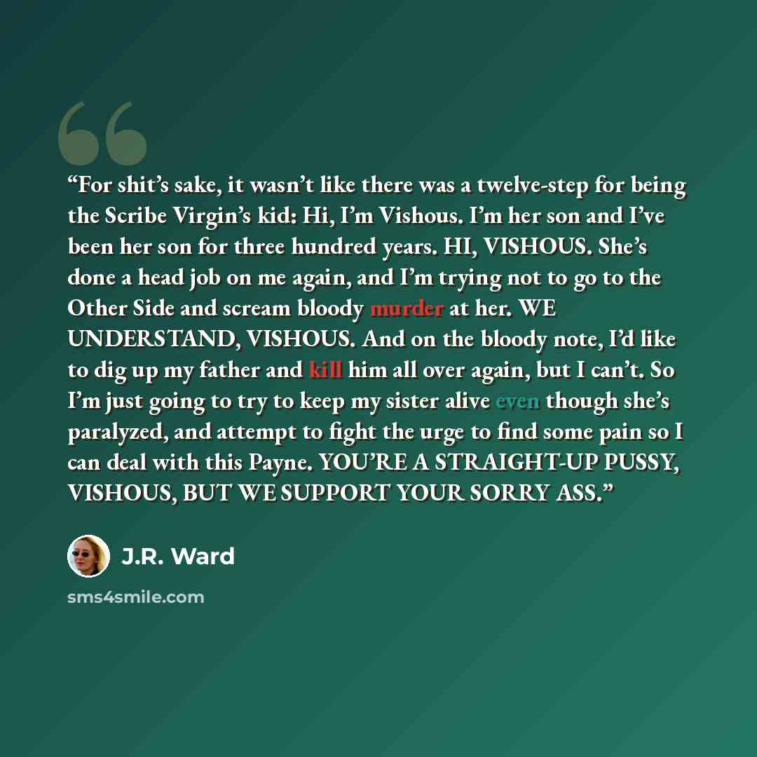 “For shit’s sake, it wasn’t like there was a twelve-step for being the Scribe Virgin’s kid: Hi, I’m Vishous. I’m her son and I’ve been her son for three hundred years. HI, VISHOUS. She’s done a head job on me again, and I’m trying not to go to the Other Side and scream bloody murder at her. WE…” quote by J.R. Ward