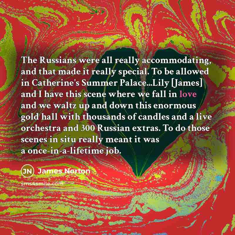 “The Russians were all really accommodating, and that made it really special. To be allowed in Catherine's Summer Palace...Lily [James] and I have this scene where we fall in love and we waltz up and down this enormous gold hall with thousands of candles and a live orchestra and 300 Russian extras…” quote by James Norton