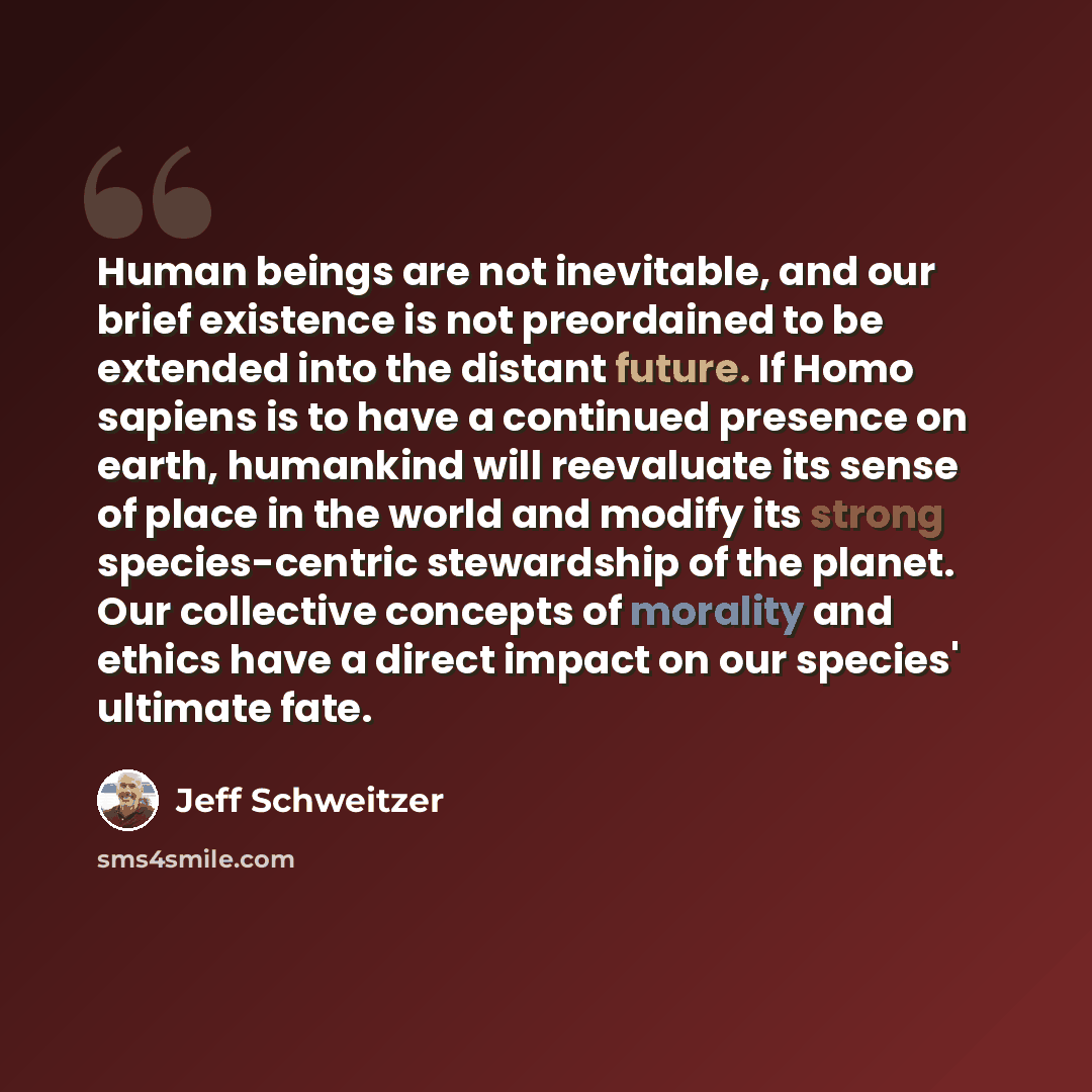 “Human beings are not inevitable, and our brief existence is not preordained to be extended into the distant future. If Homo sapiens is to have a continued presence on earth, humankind will reevaluate its sense of place in the world and modify its strong species-centric stewardship of the planet…” quote by Jeff Schweitzer
