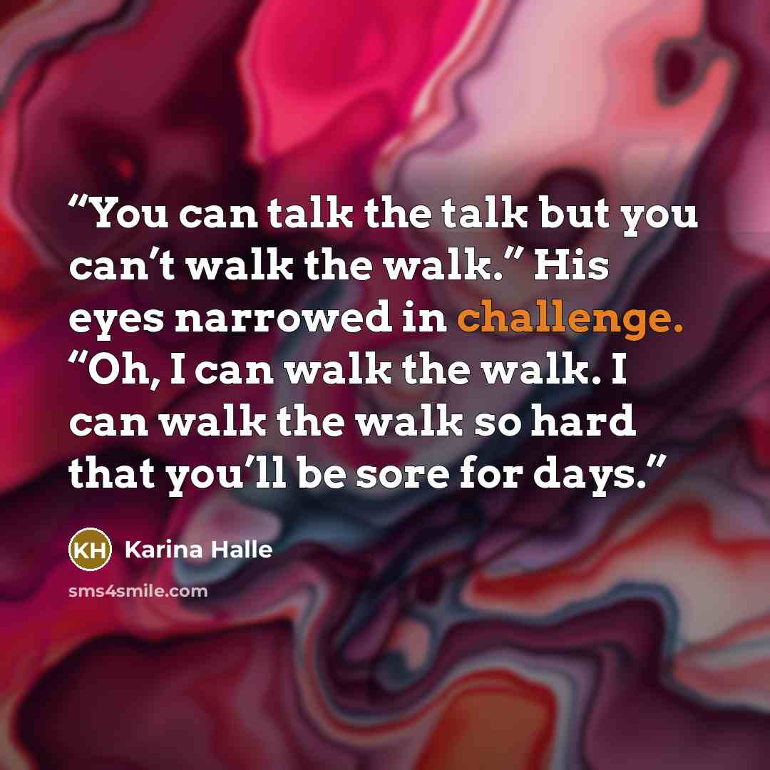 “You can talk the talk but you can’t walk the walk.” His eyes narrowed in challenge. “Oh, I can walk the walk. I can walk the walk so hard that you’ll be sore for days.” quote by Karina Halle