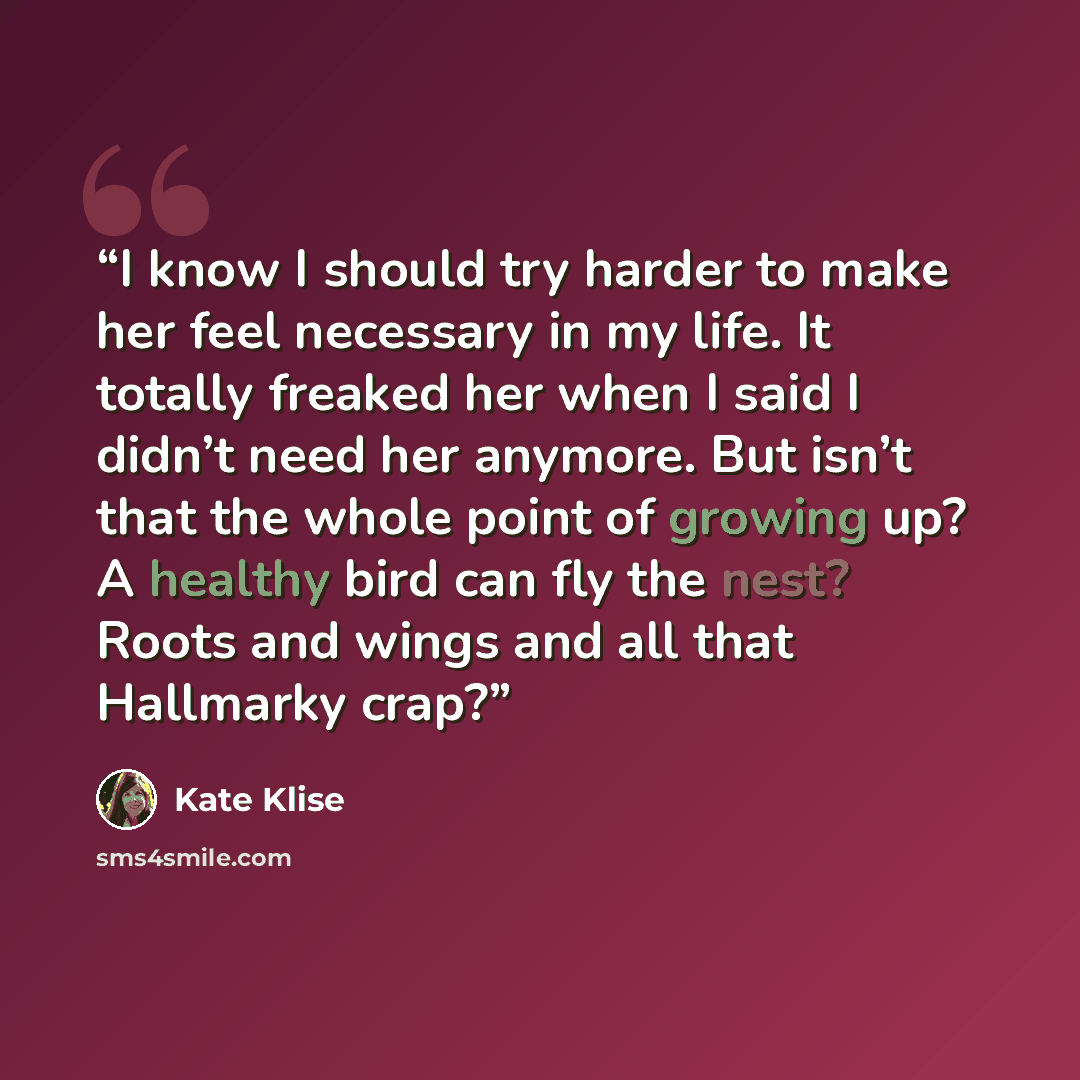 “I know I should try harder to make her feel necessary in my life. It totally freaked her when I said I didn’t need her anymore. But isn’t that the whole point of growing up? A healthy bird can fly the nest? Roots and wings and all that Hallmarky crap?” quote by Kate Klise