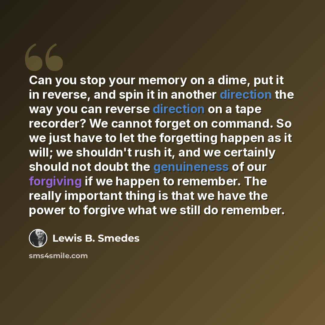 “Can you stop your memory on a dime, put it in reverse, and spin it in another direction the way you can reverse direction on a tape recorder? We cannot forget on command. So we just have to let the forgetting happen as it will; we shouldn't rush it, and we certainly should not doubt the…” quote by Lewis B. Smedes