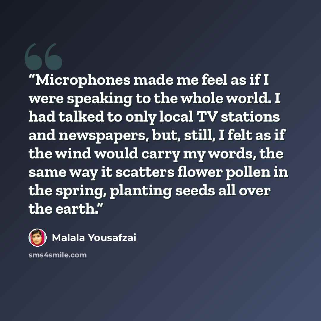 “Microphones made me feel as if I were speaking to the whole world. I had talked to only local TV stations and newspapers, but, still, I felt as if the wind would carry my words, the same way it scatters flower pollen in the spring, planting seeds all over the earth.” quote by Malala Yousafzai