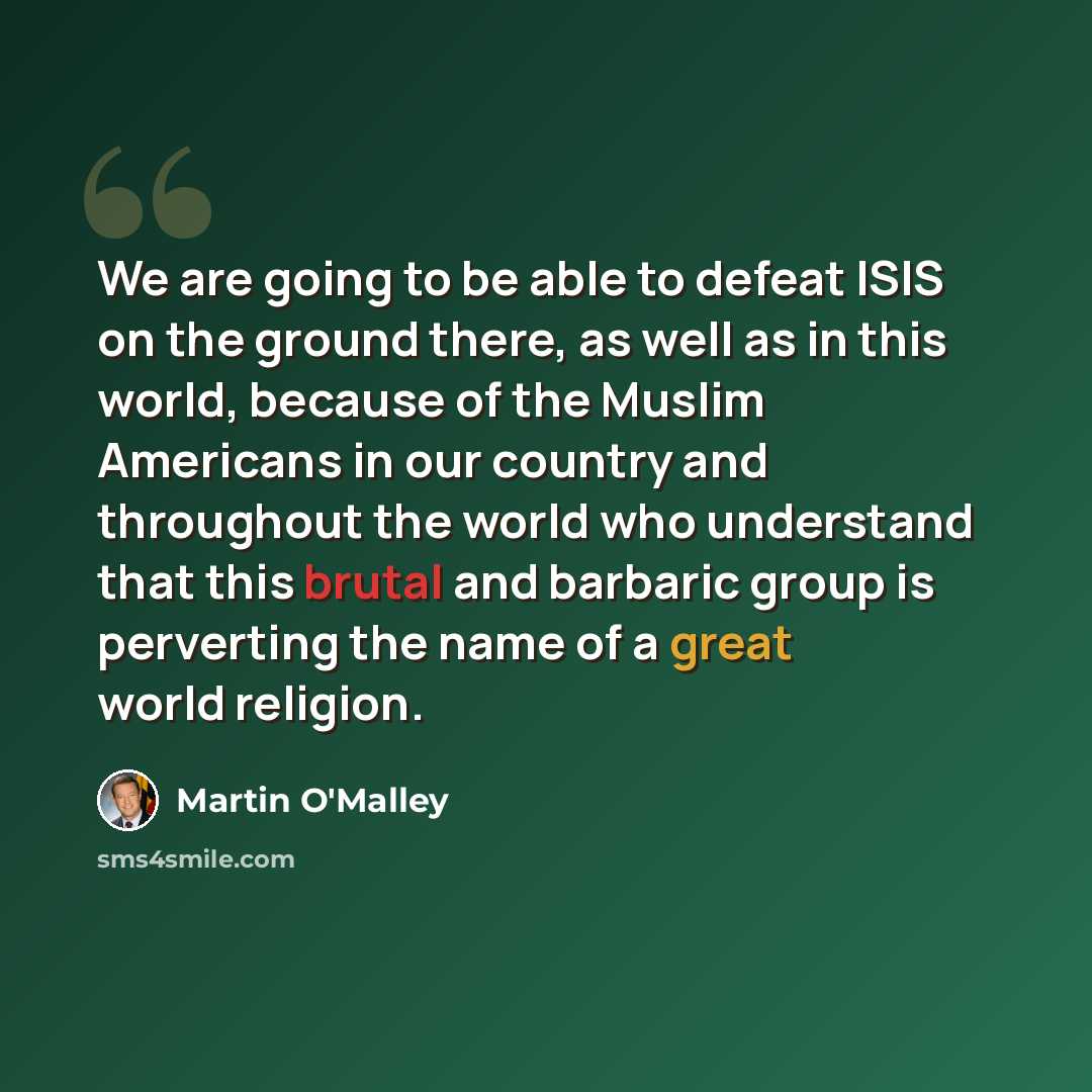 “We are going to be able to defeat ISIS on the ground there, as well as in this world, because of the Muslim Americans in our country and throughout the world who understand that this brutal and barbaric group is perverting the name of a great world religion.” quote by Martin O'Malley