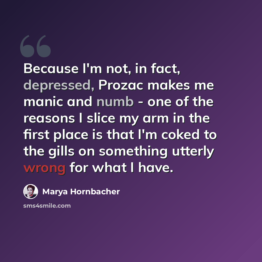“Because I'm not, in fact, depressed, Prozac makes me manic and numb - one of the reasons I slice my arm in the first place is that I'm coked to the gills on something utterly wrong for what I have.” quote by Marya Hornbacher