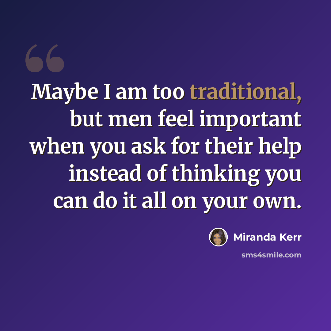 “Maybe I am too traditional, but men feel important when you ask for their help instead of thinking you can do it all on your own.” quote by Miranda Kerr