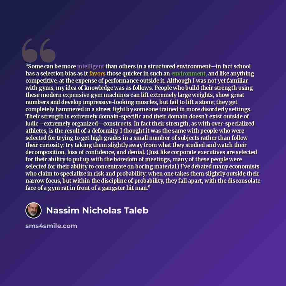“Some can be more intelligent than others in a structured environment—in fact school has a selection bias as it favors those quicker in such an environment, and like anything competitive, at the expense of performance outside it. Although I was not yet familiar with gyms, my idea of knowledge was…” quote by Nassim Nicholas Taleb