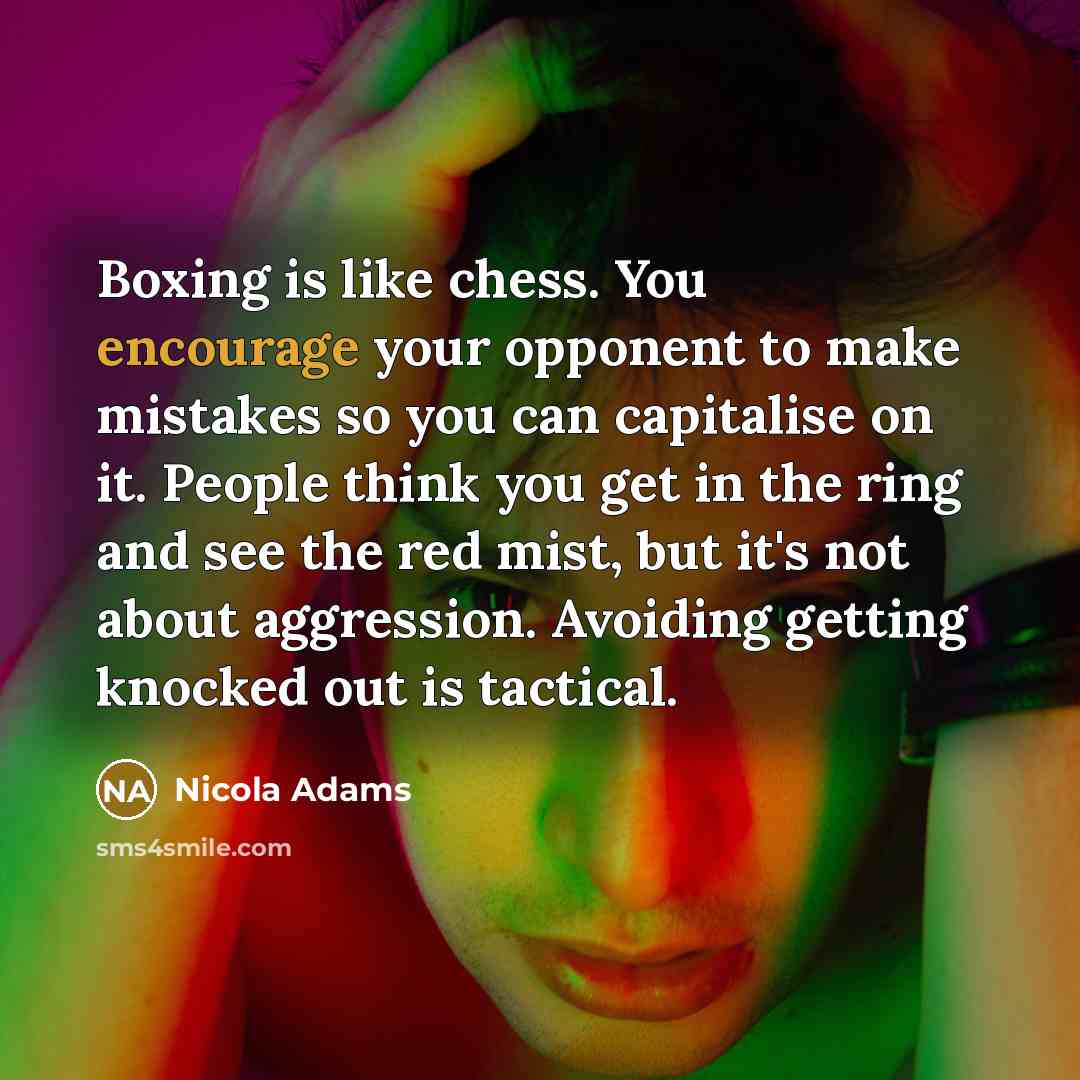 “Boxing is like chess. You encourage your opponent to make mistakes so you can capitalise on it. People think you get in the ring and see the red mist, but it's not about aggression. Avoiding getting knocked out is tactical.” quote by Nicola Adams