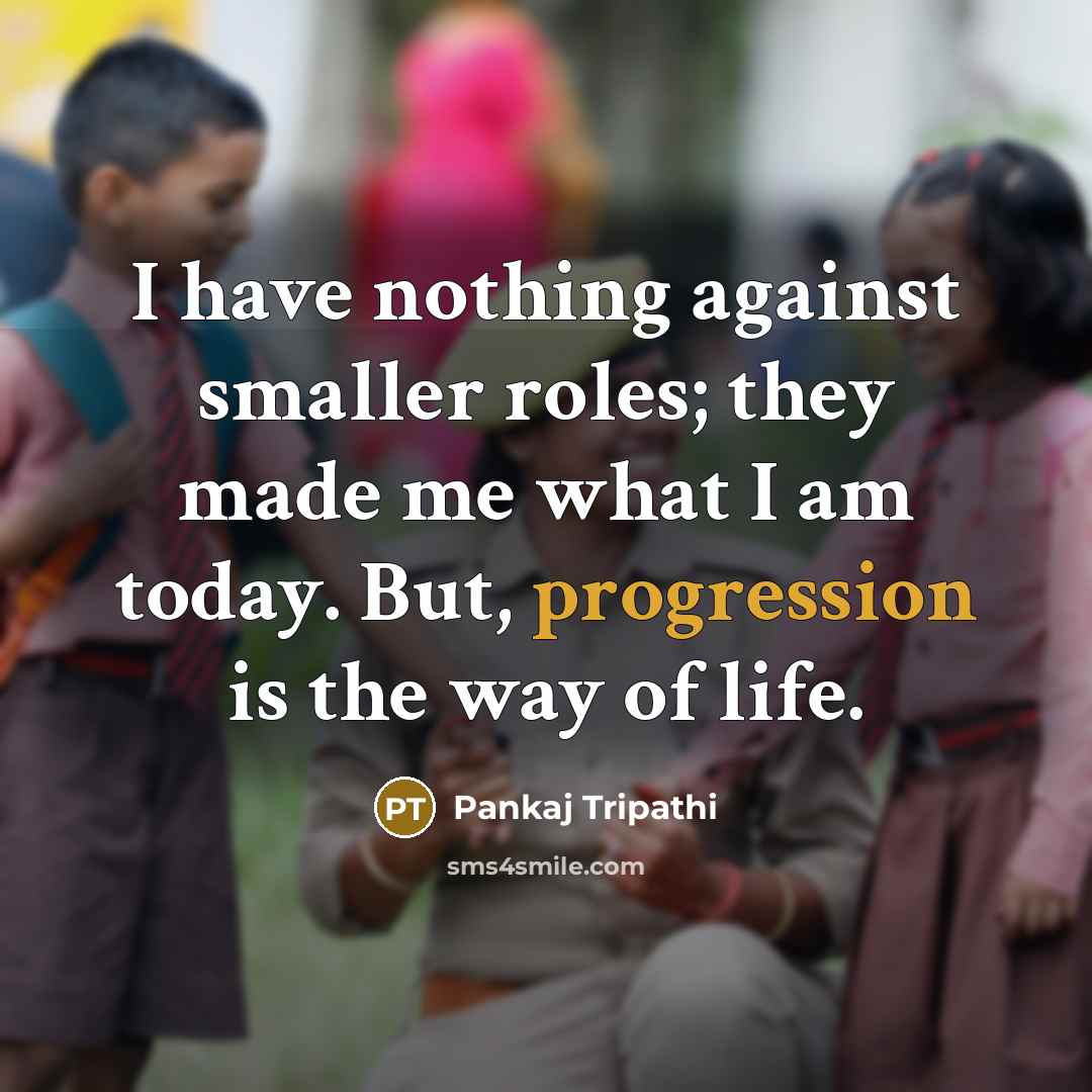 “I have nothing against smaller roles; they made me what I am today. But, progression is the way of life.” quote by Pankaj Tripathi